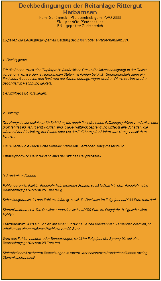 Textfeld: Deckbedingungen der Reitanlage Rittergut HarbarnsenFam. Sch�nrock - Pferdebetrieb gem. APO 2000FN - gepr�fte PferdehaltungFN - gepr�fter Zuchtbetrieb&nbsp;Es gelten die Bedingungen gem�� Satzung des ZfDP (oder entsprechendem ZV).&nbsp;1. DeckhygieneF�r die Stuten muss eine Tupferprobe (tier�rztliche Gesundheitsbescheinigung) in der Rosse vorgenommen werden, ausgenommen Stuten mit Fohlen bei Fu�. Gegebenenfalls kann ein Fachtierarzt zu Lasten des Besitzers der Stuten herangezogen werden. Diese Kosten werden gesondert in Rechnung gestellt.Der Impfpass ist vorzulegen.&nbsp;2. HaftungDer Hengsthalter haftet nur f�r Sch�den, die durch ihn oder einen Erf�llungsgehilfen vors�tzlich oder grob fahrl�ssig verursacht worden sind. Diese Haftungsbegrenzung umfasst alle Sch�den, die w�hrend der Einstellung der Stuten oder bei der Zuf�hrung der Stuten zum Hengst entstehen k�nnen.F�r Sch�den, die durch Dritte verursacht werden, haftet der Hengsthalter nicht.Erf�llungsort und Gerichtsstand sind der Sitz des Hengsthalters.&nbsp;3. SonderkonditionenFohlengarantie: F�llt im Folgejahr kein lebendes Fohlen, so ist lediglich in dem Folgejahr&nbsp; eine Bearbeitungsgeb�hr von 25 Euro f�llig.Scheckengarantie: Ist das Fohlen einfarbig, so ist die Decktaxe im Folgejahr auf 100 Euro reduziert.Stammkundenrabatt: Die Decktaxe reduziert sich auf 150 Euro im Folgejahr, bei gescheckten Fohlen.Pr�mienrabatt: Wird ein Fohlen auf einer Zuchtschau eines anerkannten Verbandes pr�miert, so erhalten sie einen weiteren Nachlass von 50 Euro.Wird das Fohlen Landes- oder Bundessieger, so ist im Folgejahr der Sprung bis auf eine Bearbeitungsgeb�hr von 25 Euro frei.Stutenhalter mit mehreren Bedeckungen in einem Jahr bekommen Sonderkonditionen analog Stammkundenrabatt!&nbsp;